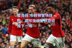 雷竞技:布赖顿客场挫败，需尽快调整状态迎接下一场