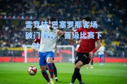 雷竞技:巴塞罗那客场破门得分，晋级比赛下一轮