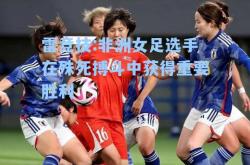雷竞技:非洲女足选手在殊死搏斗中获得重要胜利