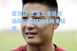 雷竞技:上海上港迎战强敌，备战战斗尚未结束