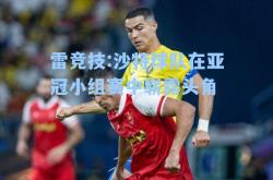 雷竞技:沙特球队在亚冠小组赛中崭露头角
