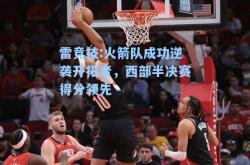 雷竞技:火箭队成功逆袭开拓者，西部半决赛得分领先
