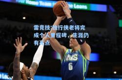 雷竞技:独行侠老将完成个人里程碑，生涯仍有亮点