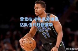雷竞技:小牛队外援抵达队伍共赴新赛季
