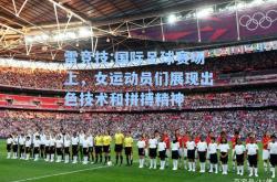雷竞技:国际足球赛场上，女运动员们展现出色技术和拼搏精神