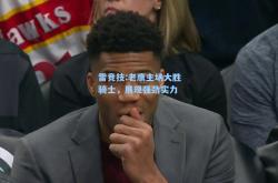 雷竞技:老鹰主场大胜骑士，展现强劲实力