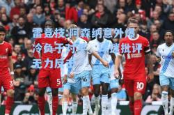 雷竞技:阿森纳意外爆冷负于对手，球迷批评无力反击