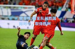 雷竞技:国足队战胜国际对手，取得胜利