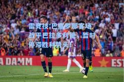 雷竞技:巴塞罗那客场战平巴拉多利德，暂时停滞胜利势头！