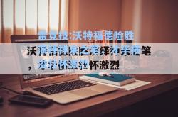 雷竞技:沃特福德险胜演绎神来之笔，才华横溢壮怀激烈