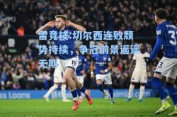 雷竞技:切尔西连败颓势持续，争冠前景遥遥无期