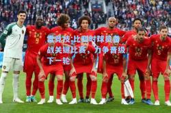雷竞技:比利时球员备战关键比赛，力争晋级下一轮