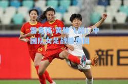雷竞技:黄牌飞起！中国队女足战胜泰国