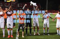 雷竞技:球队全新战袍曝光中超比赛赛场，球迷疯狂抢购