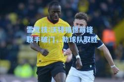 雷竞技:沃特福德前锋联手破门，助球队取胜