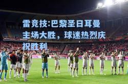 雷竞技:巴黎圣日耳曼主场大胜，球迷热烈庆祝胜利