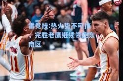 雷竞技:热火势不可挡，完胜老鹰继续领跑东南区