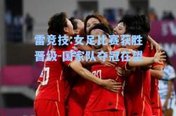 雷竞技:女足比赛获胜晋级-国家队夺冠在望