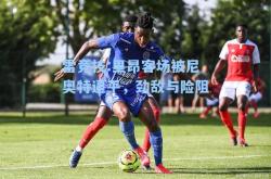 雷竞技:里昂客场被尼奥特逼平，劲敌与险阻