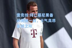 雷竞技:拜仁慕尼黑备战关键一战，士气高昂备战之际