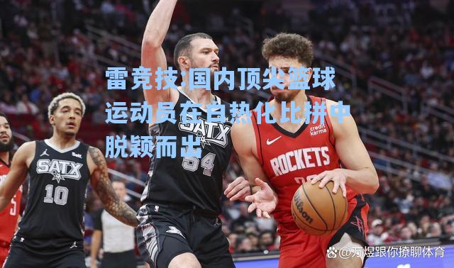 国内顶尖篮球运动员在白热化比拼中脱颖而出