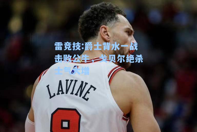 爵士背水一战击败公牛，戈贝尔绝杀士气大增