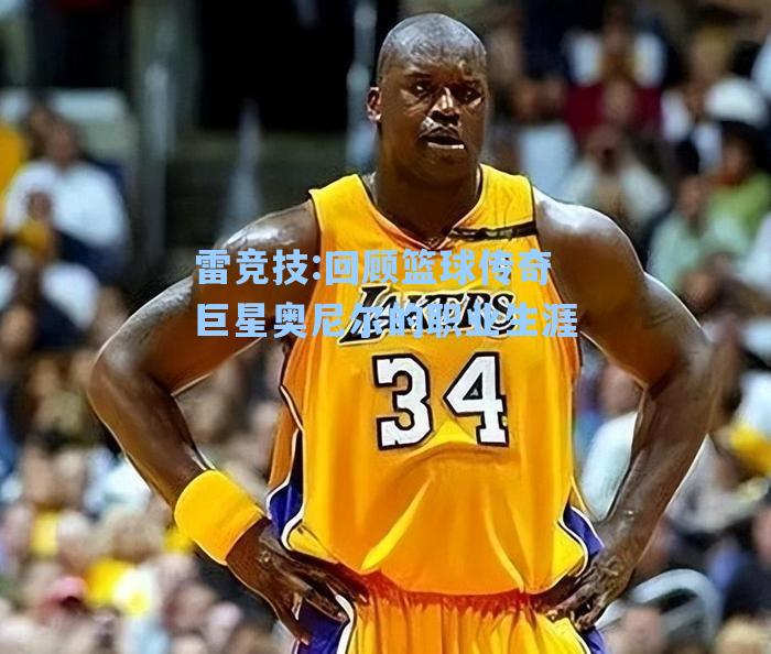 回顾篮球传奇巨星奥尼尔的职业生涯