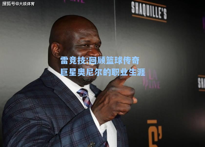 回顾篮球传奇巨星奥尼尔的职业生涯