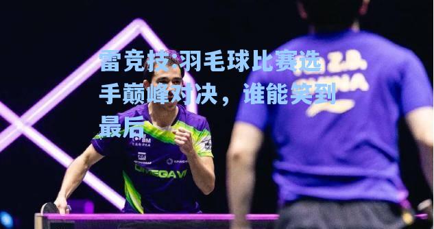 羽毛球比赛选手巅峰对决，谁能笑到最后