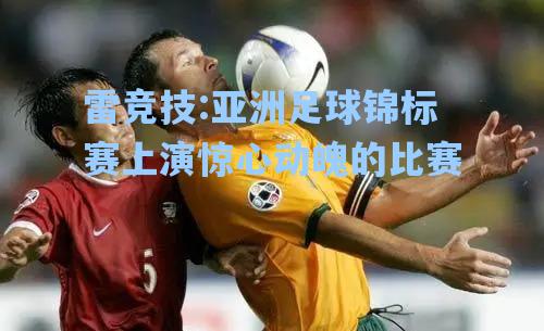 亚洲足球锦标赛上演惊心动魄的比赛