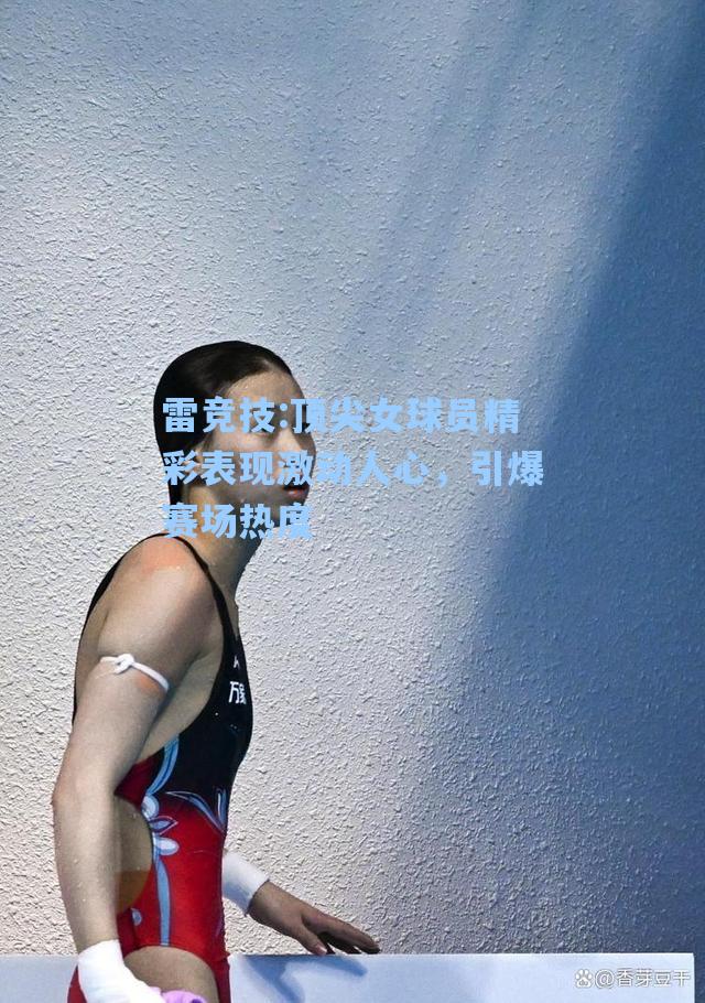 顶尖女球员精彩表现激动人心，引爆赛场热度