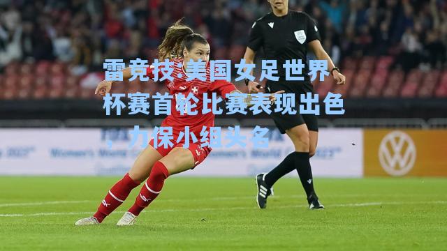 美国女足世界杯赛首轮比赛表现出色，力保小组头名