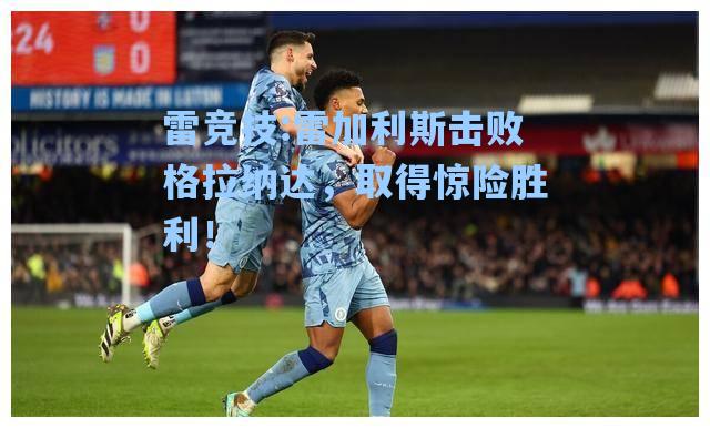 雷加利斯击败格拉纳达，取得惊险胜利！