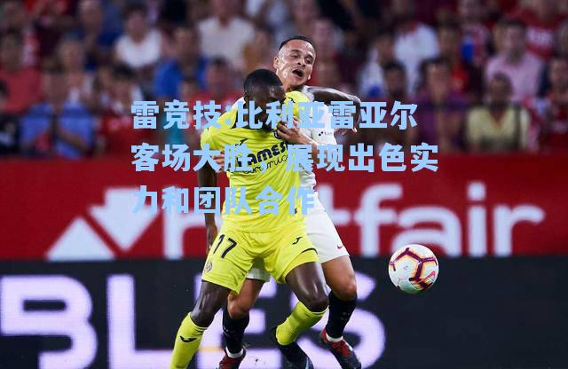 比利亚雷亚尔客场大胜，展现出色实力和团队合作