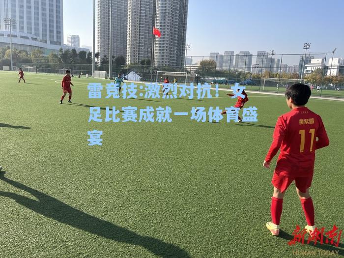激烈对抗！女足比赛成就一场体育盛宴