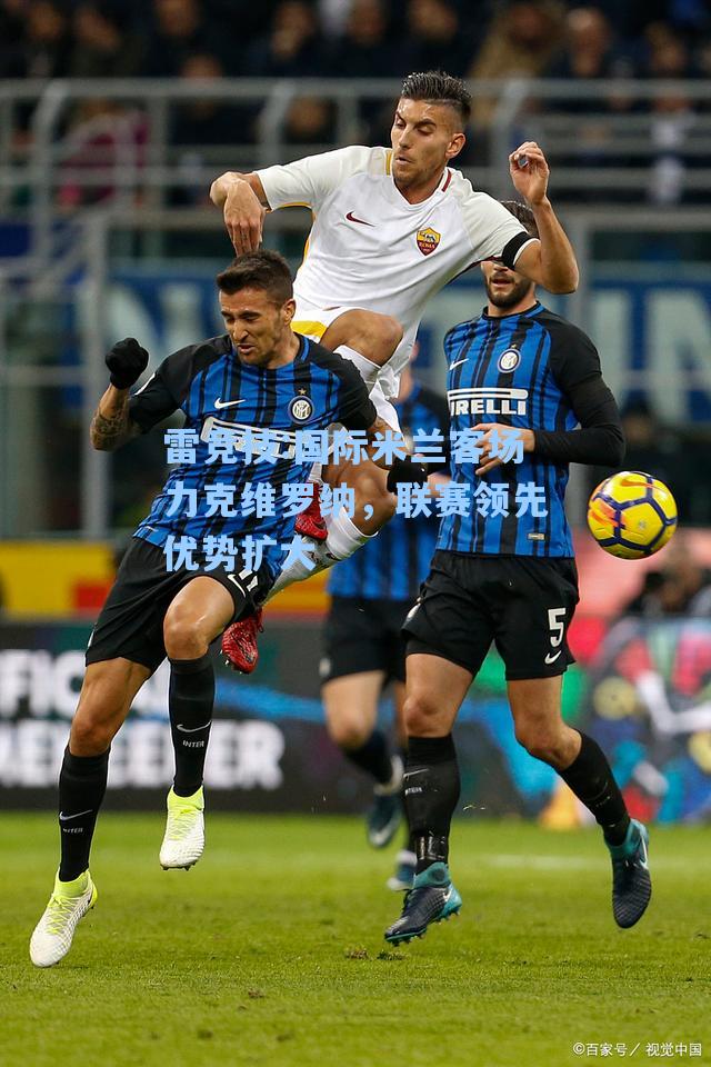 国际米兰客场力克维罗纳，联赛领先优势扩大
