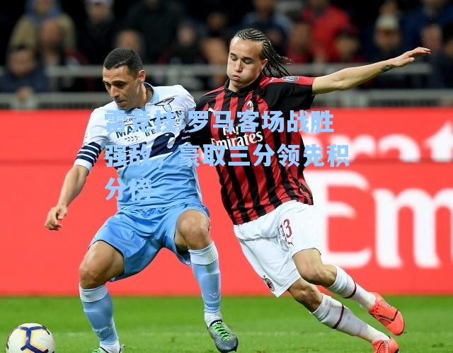 罗马客场战胜强敌，豪取三分领先积分榜