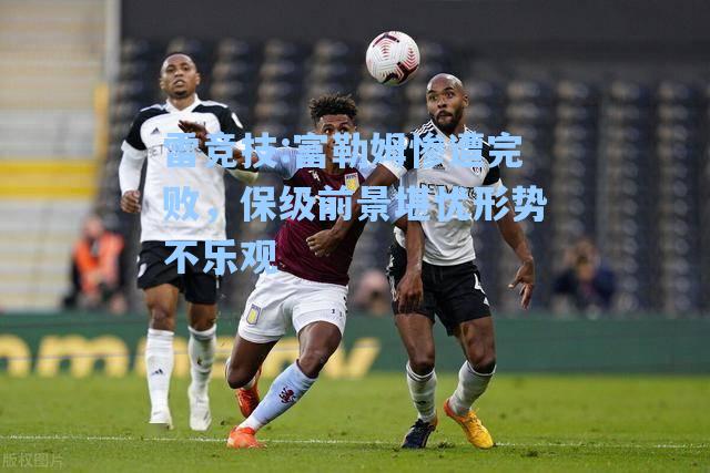 富勒姆惨遭完败，保级前景堪忧形势不乐观