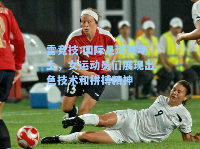 国际足球赛场上，女运动员们展现出色技术和拼搏精神