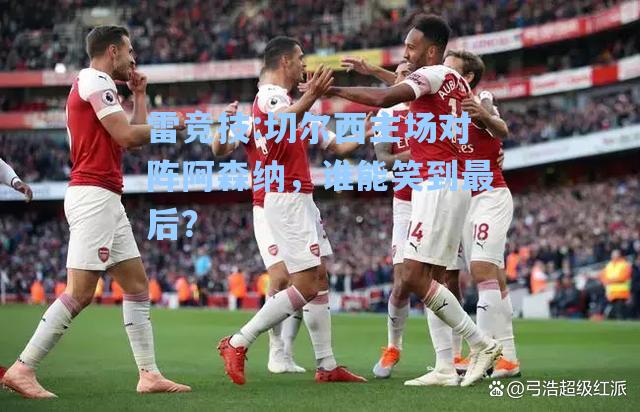 切尔西主场对阵阿森纳，谁能笑到最后？