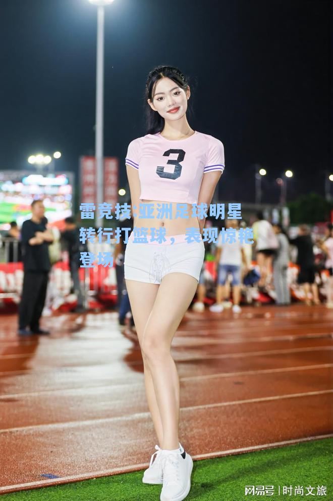 亚洲足球明星转行打篮球，表现惊艳登场
