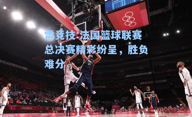 法国篮球联赛总决赛精彩纷呈，胜负难分