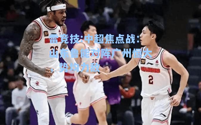 中超焦点战：山东鲁能对阵广州恒大，势均力敌